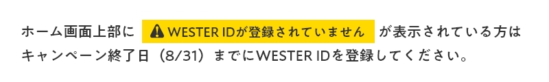 ホーム画面上部にWester idが登録されていませんと表示されている方は、キャンペーン終了日である8月31日までにWester idを登録してください。